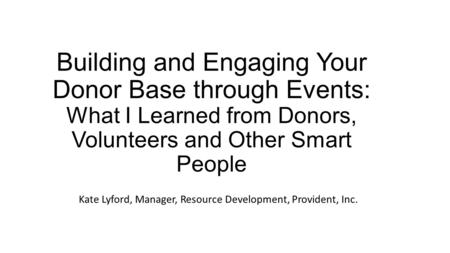 Building and Engaging Your Donor Base through Events: What I Learned from Donors, Volunteers and Other Smart People Kate Lyford, Manager, Resource Development,