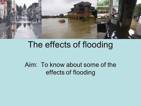 The effects of flooding Aim: To know about some of the effects of flooding.