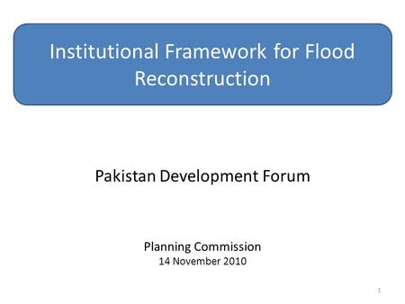 Pakistan Development Forum Planning Commission 14 November 2010 Institutional Framework for Flood Reconstruction 1.
