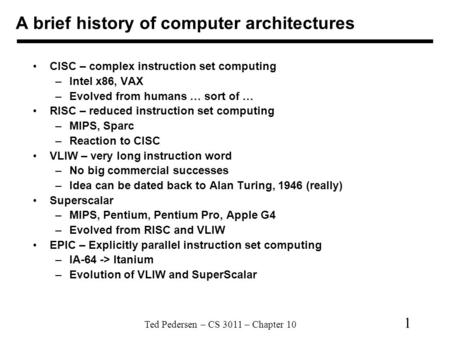Ted Pedersen – CS 3011 – Chapter 10 1 A brief history of computer architectures CISC – complex instruction set computing –Intel x86, VAX –Evolved from.