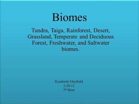 Biomes Tundra, Taiga, Rainforest, Desert, Grassland, Temperate and Deciduous Forest, Freshwater, and Saltwater biomes. Kymberly Mayfield 2-28-12 5 th Hour.