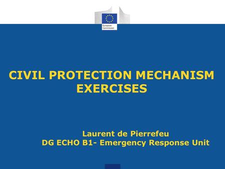 CIVIL PROTECTION MECHANISM EXERCISES Laurent de Pierrefeu DG ECHO B1- Emergency Response Unit.