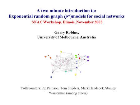 A two minute introduction to: Exponential random graph (p*)models for social networks SNAC Workshop, Illinois, November 2005 Garry Robins, University of.