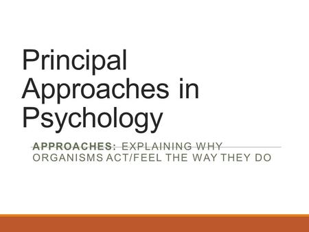 Principal Approaches in Psychology APPROACHES: EXPLAINING WHY ORGANISMS ACT/FEEL THE WAY THEY DO.