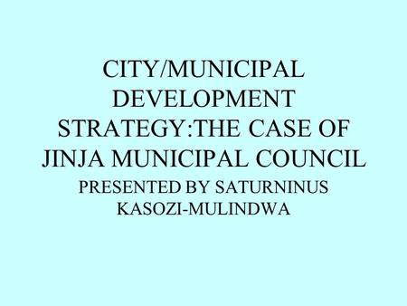CITY/MUNICIPAL DEVELOPMENT STRATEGY:THE CASE OF JINJA MUNICIPAL COUNCIL PRESENTED BY SATURNINUS KASOZI-MULINDWA.