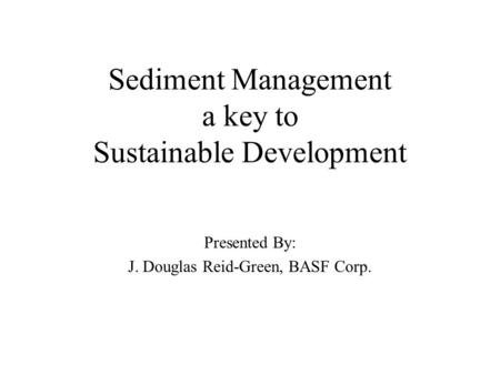 Sediment Management a key to Sustainable Development Presented By: J. Douglas Reid-Green, BASF Corp.