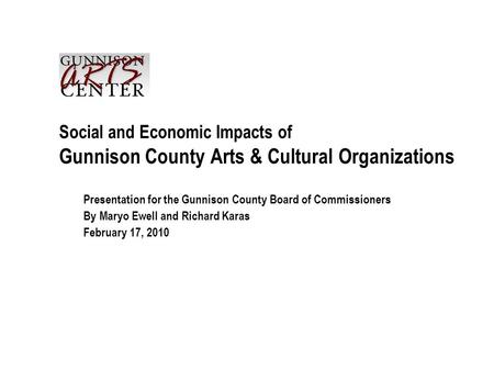 Social and Economic Impacts of Gunnison County Arts & Cultural Organizations Presentation for the Gunnison County Board of Commissioners By Maryo Ewell.