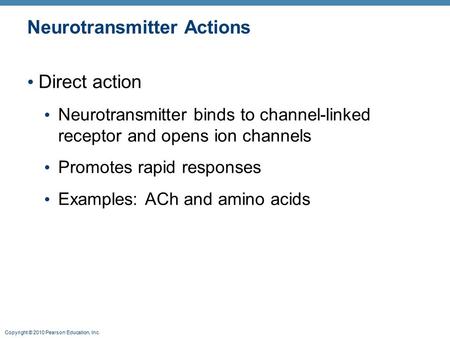 Copyright © 2010 Pearson Education, Inc. Neurotransmitter Actions Direct action Neurotransmitter binds to channel-linked receptor and opens ion channels.