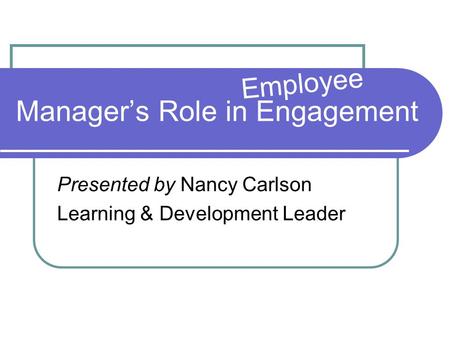 Manager’s Role in Engagement Presented by Nancy Carlson Learning & Development Leader Employee.