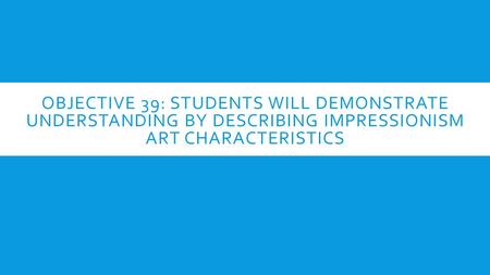 OBJECTIVE 39: STUDENTS WILL DEMONSTRATE UNDERSTANDING BY DESCRIBING IMPRESSIONISM ART CHARACTERISTICS.