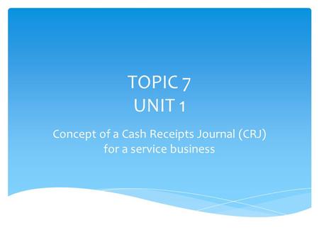 TOPIC 7 UNIT 1 Concept of a Cash Receipts Journal (CRJ) for a service business.