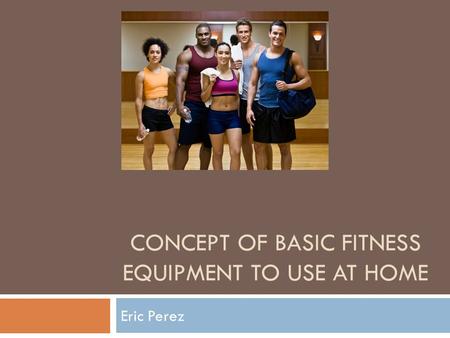 CONCEPT OF BASIC FITNESS EQUIPMENT TO USE AT HOME Eric Perez.