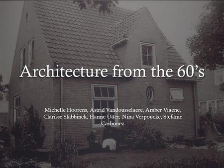 Architecture from the 60’s Michelle Hoorens, Astrid Vandousselaere, Amber Viaene, Clarisse Slabbinck, Hanne Utter, Nina Verpoucke, Stefanie Carbonez.