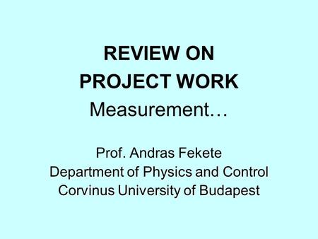 REVIEW ON PROJECT WORK Measurement… Prof. Andras Fekete Department of Physics and Control Corvinus University of Budapest.