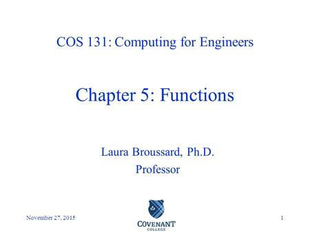 Covenant College November 27, 20151 Laura Broussard, Ph.D. Professor COS 131: Computing for Engineers Chapter 5: Functions.