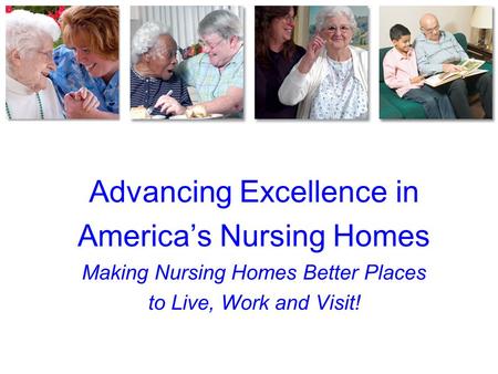 Advancing Excellence in America’s Nursing Homes Making Nursing Homes Better Places to Live, Work and Visit!
