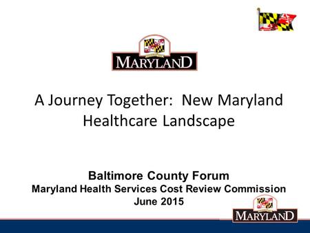 A Journey Together: New Maryland Healthcare Landscape Baltimore County Forum Maryland Health Services Cost Review Commission June 2015.