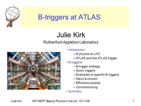 IOP HEPP: Beauty Physics in the UK, 12/11/08Julie Kirk1 B-triggers at ATLAS Julie Kirk Rutherford Appleton Laboratory Introduction – B physics at LHC –