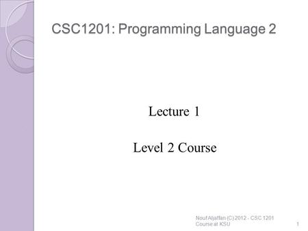 CSC1201: Programming Language 2 Lecture 1 Level 2 Course Nouf Aljaffan (C) 2012 - CSC 1201 Course at KSU1.