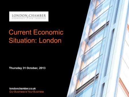 Londonchamber.co.uk Our Business is Your Business Current Economic Situation: London Thursday 31 October, 2013 londonchamber.co.uk Our Business is Your.