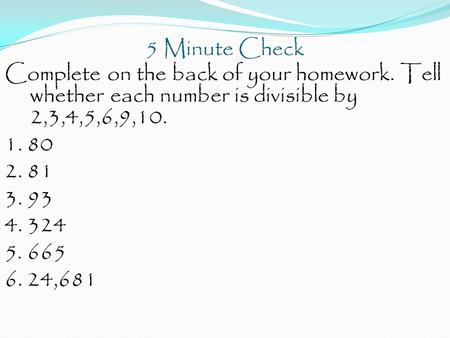 5 Minute Check Complete on the back of your homework. Tell whether each number is divisible by 2,3,4,5,6,9,10. 1. 80 2. 81 3. 93 4. 324 5. 665 6. 24,681.