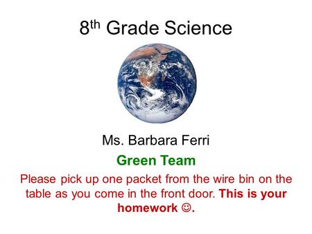 8 th Grade Science Ms. Barbara Ferri Green Team Please pick up one packet from the wire bin on the table as you come in the front door. This is your homework.