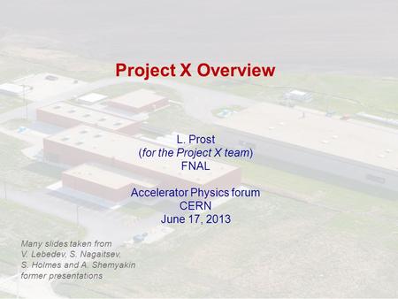 Project X Overview L. Prost (for the Project X team) FNAL Accelerator Physics forum CERN June 17, 2013 Many slides taken from V. Lebedev, S. Nagaitsev,