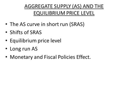AGGREGATE SUPPLY (AS) AND THE EQUILIBRIUM PRICE LEVEL The AS curve in short run (SRAS) Shifts of SRAS Equilibrium price level Long run AS Monetary and.