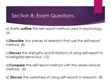 Section B: Exam Questions a) Briefly outline the self-report method used in psychology. (4) b) Describe two pieces of research that use the self-report.