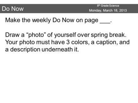 8 th Grade Science Do Now Monday, March 18, 2013 Make the weekly Do Now on page ___. Draw a “photo” of yourself over spring break. Your photo must have.