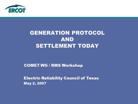 GENERATION PROTOCOL AND SETTLEMENT TODAY COMET WG / RMS Workshop Electric Reliability Council of Texas May 2, 2007.