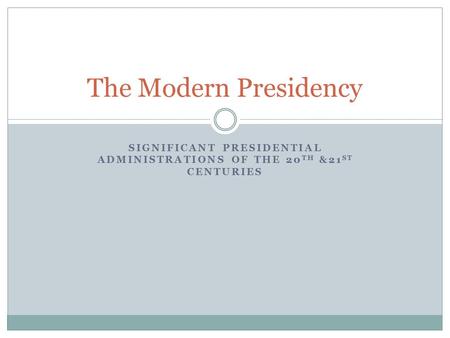 SIGNIFICANT PRESIDENTIAL ADMINISTRATIONS OF THE 20 TH &21 ST CENTURIES The Modern Presidency.
