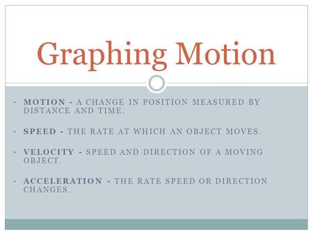 MOTION - A CHANGE IN POSITION MEASURED BY DISTANCE AND TIME. SPEED - THE RATE AT WHICH AN OBJECT MOVES. VELOCITY - SPEED AND DIRECTION OF A MOVING OBJECT.