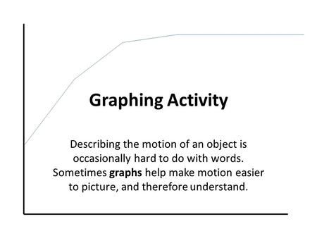 Graphing Activity Describing the motion of an object is occasionally hard to do with words. Sometimes graphs help make motion easier to picture, and therefore.