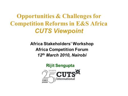 Opportunities & Challenges for Competition Reforms in E&S Africa CUTS Viewpoint Africa Stakeholders’ Workshop Africa Competition Forum 12 th March 2010,