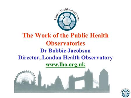 The Work of the Public Health Observatories Dr Bobbie Jacobson Director, London Health Observatory www.lho.org.uk.