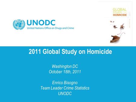 2011 Global Study on Homicide Washington DC October 18th, 2011 Enrico Bisogno Team Leader Crime Statistics UNODC.