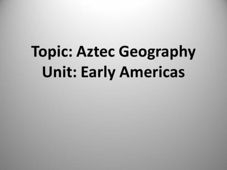 Topic: Aztec Geography Unit: Early Americas Essential Question Why did the Aztecs build Tenochtitlan where they did and how did they alter the environment.