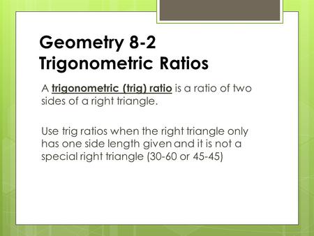 Geometry 8-2 Trigonometric Ratios A trigonometric (trig) ratio is a ratio of two sides of a right triangle. Use trig ratios when the right triangle only.