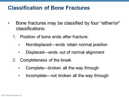 © 2011 Pearson Education, Inc. Classification of Bone Fractures Bone fractures may be classified by four “either/or” classifications: 1.Position of bone.