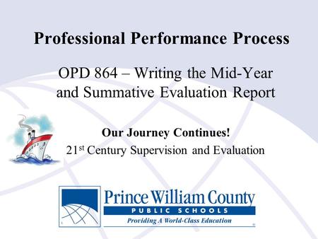 Professional Performance Process OPD 864 – Writing the Mid-Year and Summative Evaluation Report Our Journey Continues! 21 st Century Supervision and Evaluation.