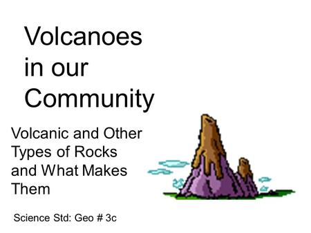 Volcanoes in our Community Volcanic and Other Types of Rocks and What Makes Them Science Std: Geo # 3c.