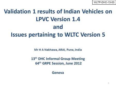 1 Mr H A Nakhawa, ARAI, Pune, India 13 th DHC Informal Group Meeting 64 th GRPE Session, June 2012 Geneva Validation 1 results of Indian Vehicles on LPVC.