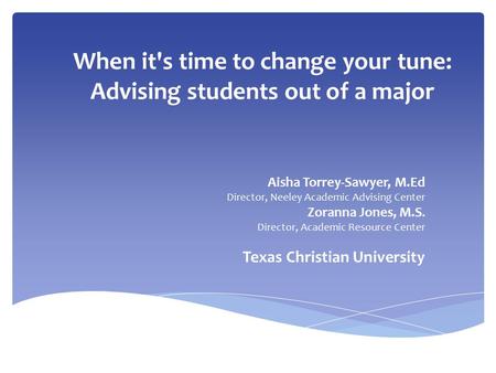 When it's time to change your tune: Advising students out of a major Aisha Torrey-Sawyer, M.Ed Director, Neeley Academic Advising Center Zoranna Jones,