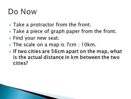  Take a protractor from the front.  Take a piece of graph paper from the front.  Find your new seat.  The scale on a map is 7cm : 10km.  If two cities.