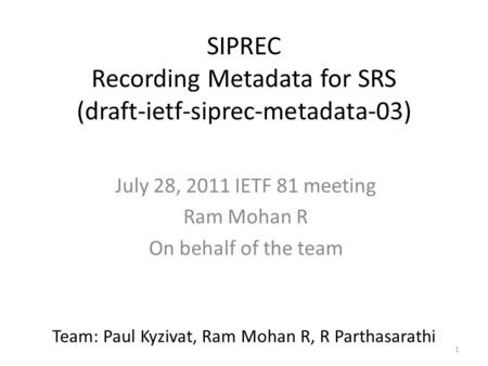 1 SIPREC Recording Metadata for SRS (draft-ietf-siprec-metadata-03) July 28, 2011 IETF 81 meeting Ram Mohan R On behalf of the team Team: Paul Kyzivat,