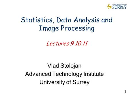 1 Statistics, Data Analysis and Image Processing Lectures 9 10 11 Vlad Stolojan Advanced Technology Institute University of Surrey.