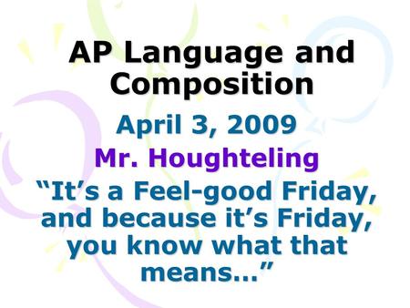 AP Language and Composition April 3, 2009 Mr. Houghteling “It’s a Feel-good Friday, and because it’s Friday, you know what that means…”