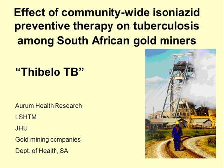 Effect of community-wide isoniazid preventive therapy on tuberculosis among South African gold miners “Thibelo TB” Aurum Health Research LSHTM JHU Gold.