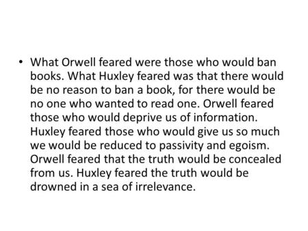 What Orwell feared were those who would ban books. What Huxley feared was that there would be no reason to ban a book, for there would be no one who wanted.